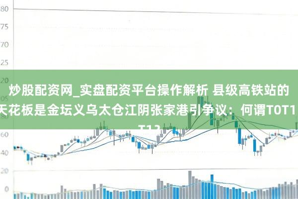 炒股配资网_实盘配资平台操作解析 县级高铁站的天花板是金坛义乌太仓江阴张家港引争议：何谓T0T1？