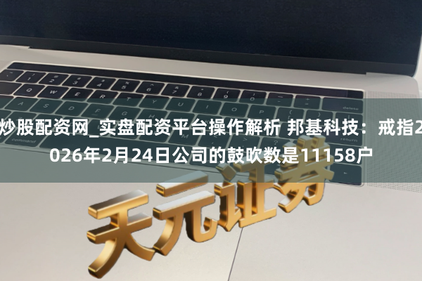 炒股配资网_实盘配资平台操作解析 邦基科技：戒指2026年2月24日公司的鼓吹数是11158户