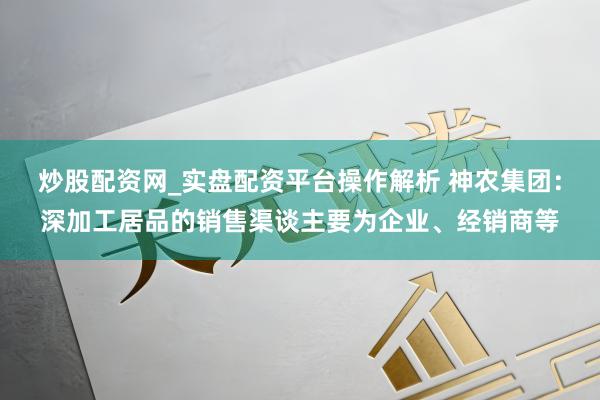 炒股配资网_实盘配资平台操作解析 神农集团：深加工居品的销售渠谈主要为企业、经销商等
