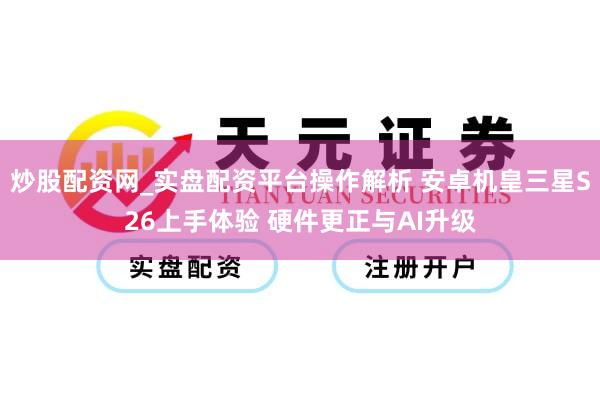 炒股配资网_实盘配资平台操作解析 安卓机皇三星S26上手体验 硬件更正与AI升级