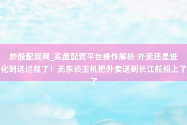 炒股配资网_实盘配资平台操作解析 外卖还是进化到这过程了！无东谈主机把外卖送到长江航船上了