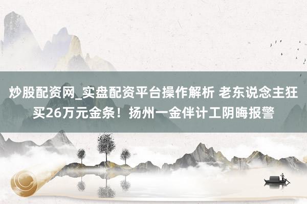 炒股配资网_实盘配资平台操作解析 老东说念主狂买26万元金条！扬州一金伴计工阴晦报警