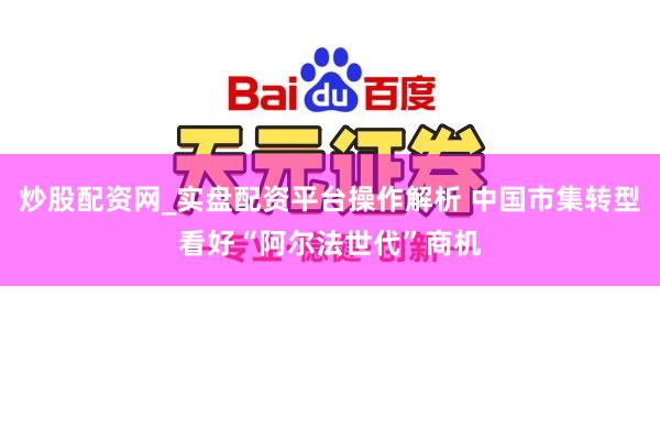 炒股配资网_实盘配资平台操作解析 中国市集转型看好“阿尔法世代”商机