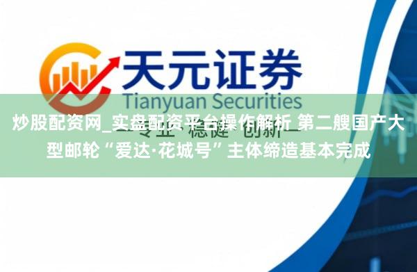 炒股配资网_实盘配资平台操作解析 第二艘国产大型邮轮“爱达·花城号”主体缔造基本完成