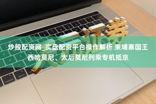 炒股配资网_实盘配资平台操作解析 柬埔寨国王西哈莫尼、太后莫尼列乘专机抵京