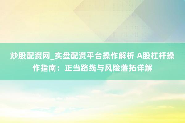炒股配资网_实盘配资平台操作解析 A股杠杆操作指南：正当路线与风险落拓详解