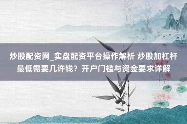 炒股配资网_实盘配资平台操作解析 炒股加杠杆最低需要几许钱？开户门槛与资金要求详解