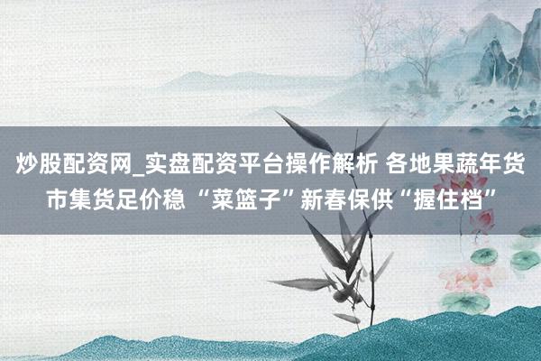 炒股配资网_实盘配资平台操作解析 各地果蔬年货市集货足价稳 “菜篮子”新春保供“握住档”