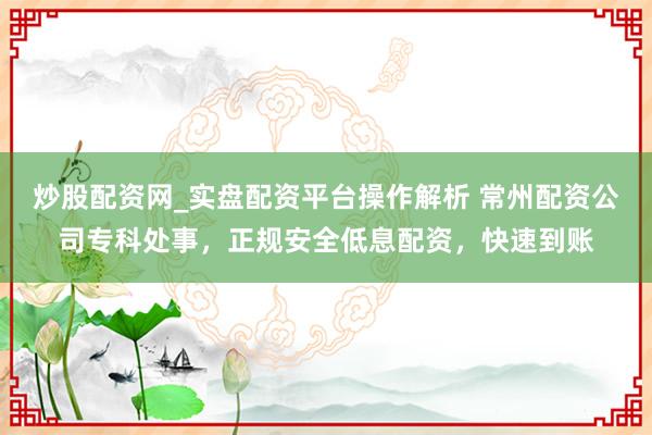炒股配资网_实盘配资平台操作解析 常州配资公司专科处事，正规安全低息配资，快速到账