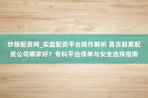 炒股配资网_实盘配资平台操作解析 昌吉股票配资公司哪家好？专科平台保举与安全选择指南