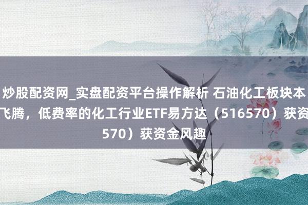 炒股配资网_实盘配资平台操作解析 石油化工板块本周逆势飞腾，低费率的化工行业ETF易方达（516570）获资金风趣