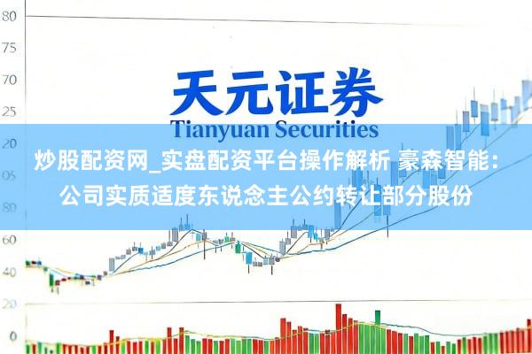 炒股配资网_实盘配资平台操作解析 豪森智能：公司实质适度东说念主公约转让部分股份