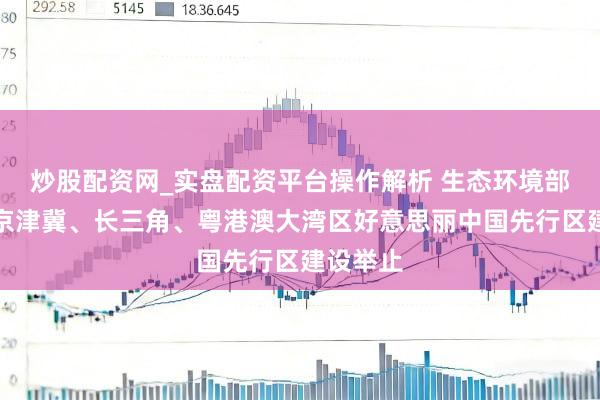 炒股配资网_实盘配资平台操作解析 生态环境部：实施京津冀、长三角、粤港澳大湾区好意思丽中国先行区建设举止