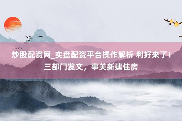 炒股配资网_实盘配资平台操作解析 利好来了！三部门发文，事关新建住房