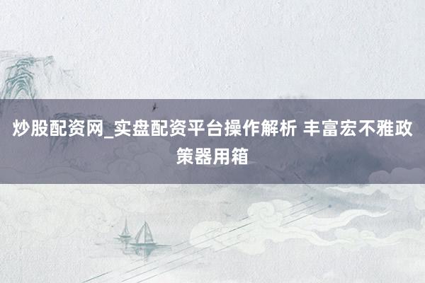 炒股配资网_实盘配资平台操作解析 丰富宏不雅政策器用箱