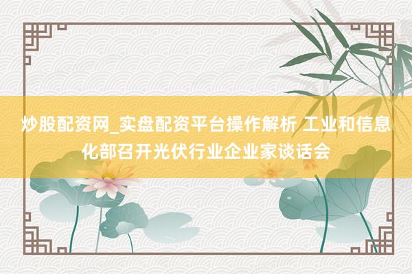 炒股配资网_实盘配资平台操作解析 工业和信息化部召开光伏行业企业家谈话会