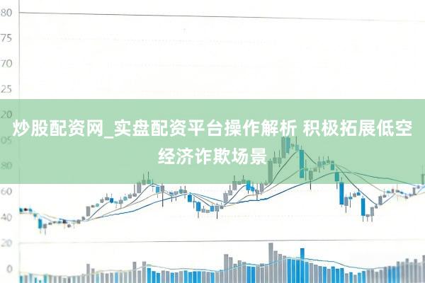 炒股配资网_实盘配资平台操作解析 积极拓展低空经济诈欺场景
