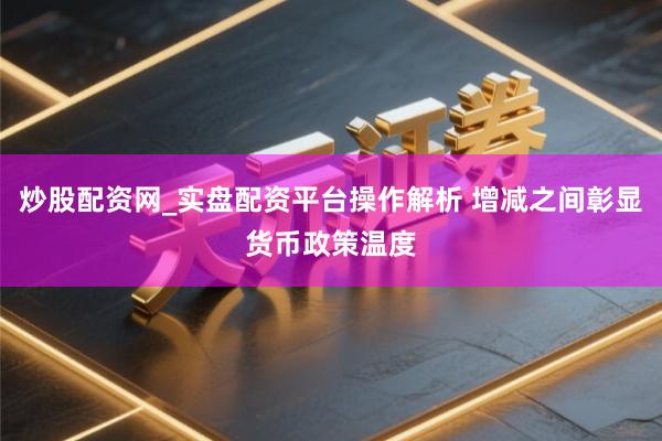 炒股配资网_实盘配资平台操作解析 增减之间彰显货币政策温度