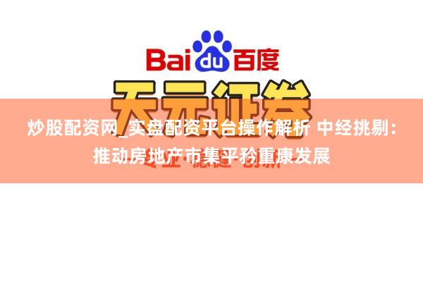 炒股配资网_实盘配资平台操作解析 中经挑剔：推动房地产市集平矜重康发展