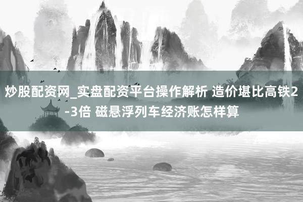 炒股配资网_实盘配资平台操作解析 造价堪比高铁2-3倍 磁悬浮列车经济账怎样算