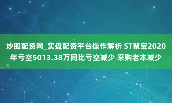 炒股配资网_实盘配资平台操作解析 ST聚宝2020年亏空5013.38万同比亏空减少 采购老本减少