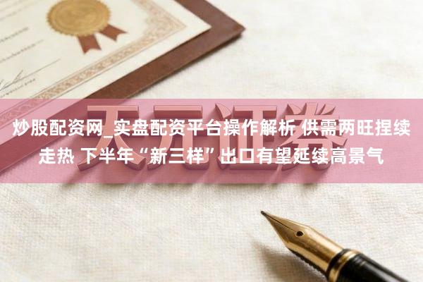 炒股配资网_实盘配资平台操作解析 供需两旺捏续走热 下半年“新三样”出口有望延续高景气
