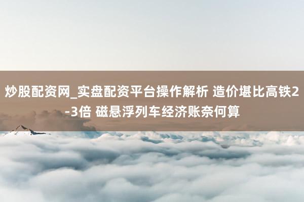 炒股配资网_实盘配资平台操作解析 造价堪比高铁2-3倍 磁悬浮列车经济账奈何算