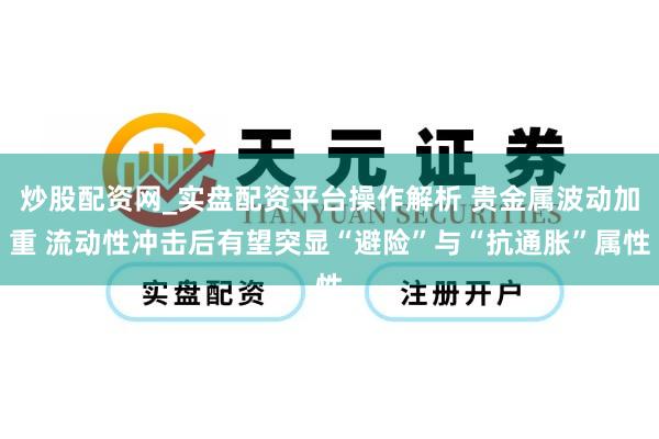 炒股配资网_实盘配资平台操作解析 贵金属波动加重 流动性冲击后有望突显“避险”与“抗通胀”属性