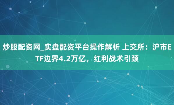 炒股配资网_实盘配资平台操作解析 上交所：沪市ETF边界4.2万亿，红利战术引颈