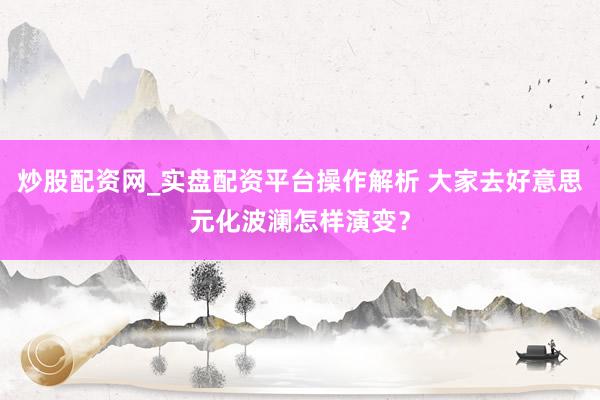 炒股配资网_实盘配资平台操作解析 大家去好意思元化波澜怎样演变？