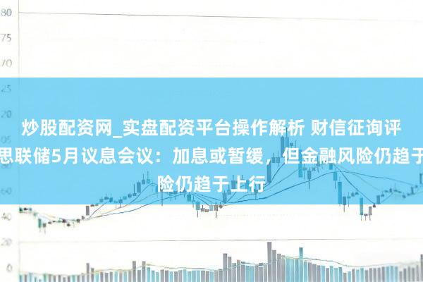 炒股配资网_实盘配资平台操作解析 财信征询评好意思联储5月议息会议：加息或暂缓，但金融风险仍趋于上行