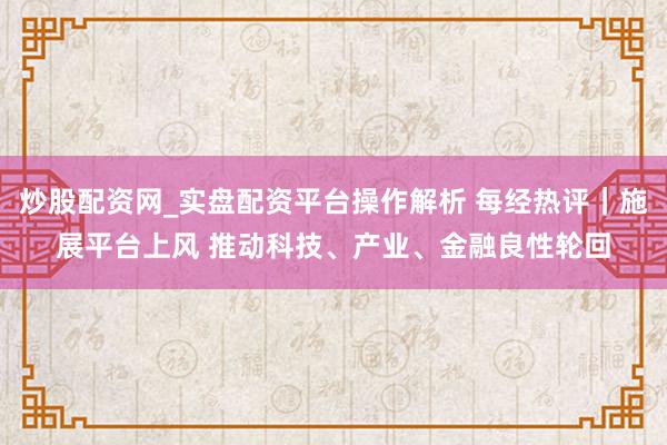 炒股配资网_实盘配资平台操作解析 每经热评｜施展平台上风 推动科技、产业、金融良性轮回