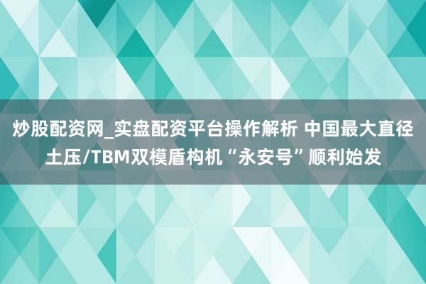 炒股配资网_实盘配资平台操作解析 中国最大直径土压/TBM双模盾构机“永安号”顺利始发