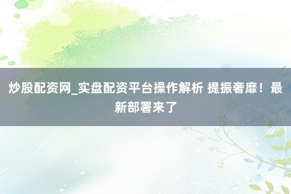 炒股配资网_实盘配资平台操作解析 提振奢靡！最新部署来了