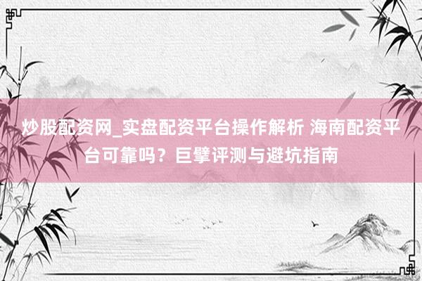 炒股配资网_实盘配资平台操作解析 海南配资平台可靠吗？巨擘评测与避坑指南