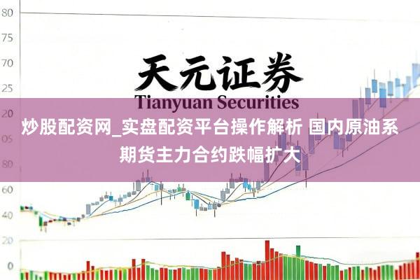 炒股配资网_实盘配资平台操作解析 国内原油系期货主力合约跌幅扩大