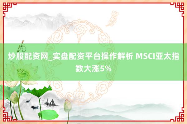 炒股配资网_实盘配资平台操作解析 MSCI亚太指数大涨5%