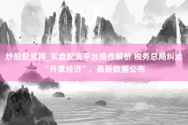 炒股配资网_实盘配资平台操作解析 税务总局纠治“开票经济”，最新数据公布