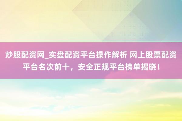 炒股配资网_实盘配资平台操作解析 网上股票配资平台名次前十，安全正规平台榜单揭晓！