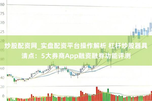 炒股配资网_实盘配资平台操作解析 杠杆炒股器具清点：5大券商App融资融券功能评测