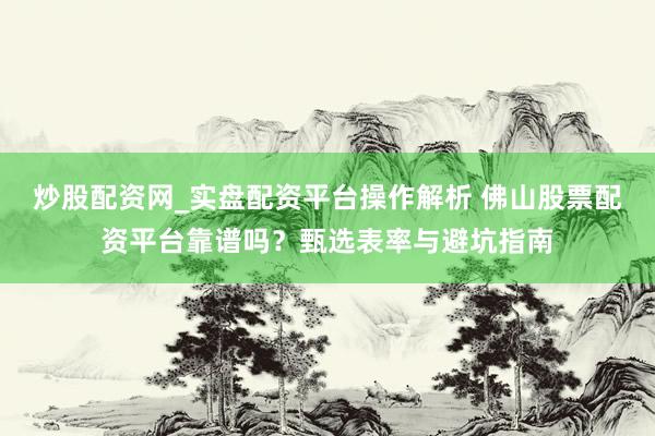 炒股配资网_实盘配资平台操作解析 佛山股票配资平台靠谱吗？甄选表率与避坑指南