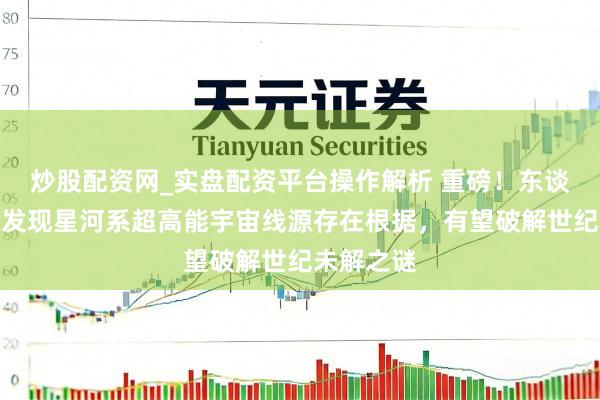 炒股配资网_实盘配资平台操作解析 重磅！东谈主类初度发现星河系超高能宇宙线源存在根据，有望破解世纪未解之谜