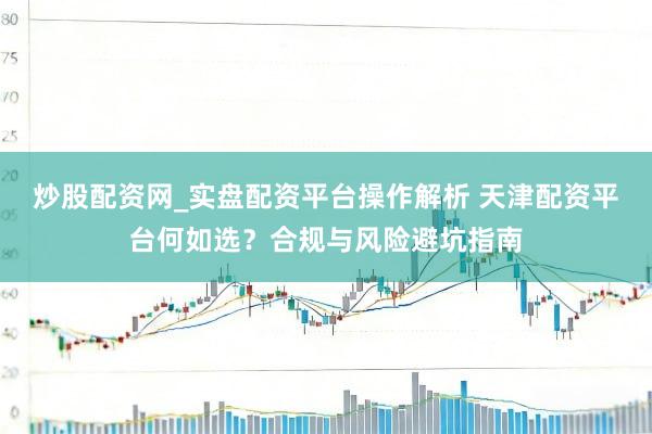 炒股配资网_实盘配资平台操作解析 天津配资平台何如选？合规与风险避坑指南