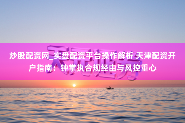 炒股配资网_实盘配资平台操作解析 天津配资开户指南：钟掌执合规经由与风控重心