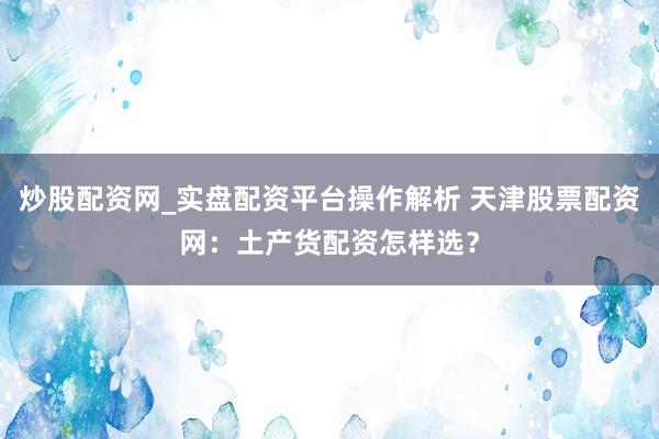 炒股配资网_实盘配资平台操作解析 天津股票配资网：土产货配资怎样选？