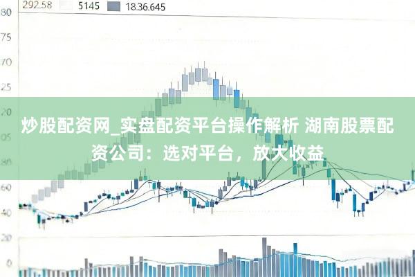 炒股配资网_实盘配资平台操作解析 湖南股票配资公司：选对平台，放大收益
