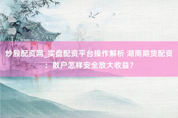 炒股配资网_实盘配资平台操作解析 湖南期货配资：散户怎样安全放大收益？