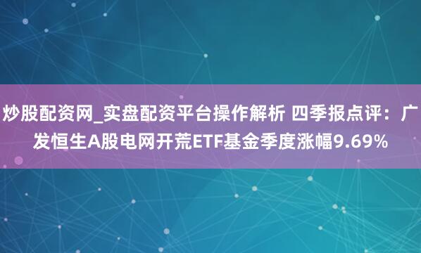 炒股配资网_实盘配资平台操作解析 四季报点评：广发恒生A股电网开荒ETF基金季度涨幅9.69%