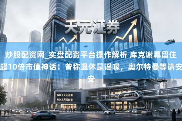 炒股配资网_实盘配资平台操作解析 库克谢幕留住超10倍市值神话！曾称退休是谣喙，奥尔特曼等请安