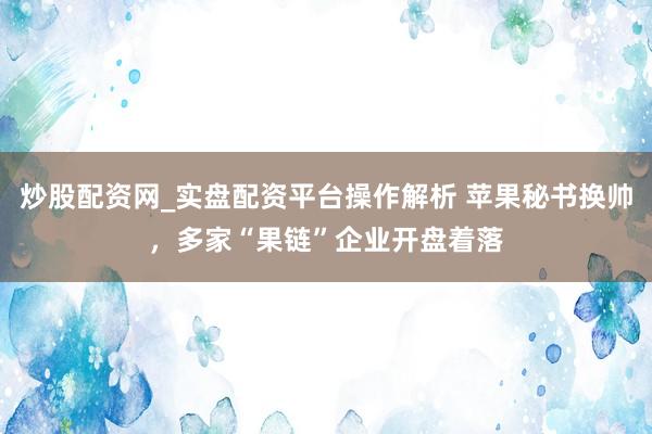 炒股配资网_实盘配资平台操作解析 苹果秘书换帅，多家“果链”企业开盘着落